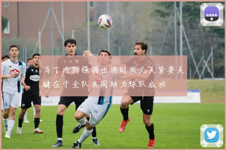 马丁内斯强调出场时间无关紧要关键在于全队共同助力球队成功