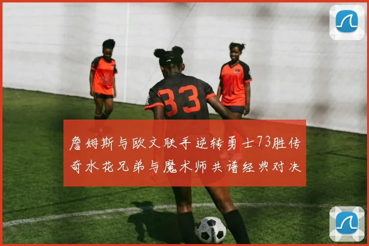 詹姆斯与欧文联手逆转勇士73胜传奇水花兄弟与魔术师共谱经典对决