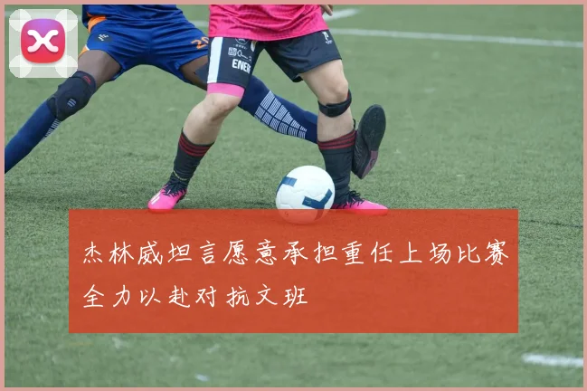 杰林威坦言愿意承担重任上场比赛全力以赴对抗文班