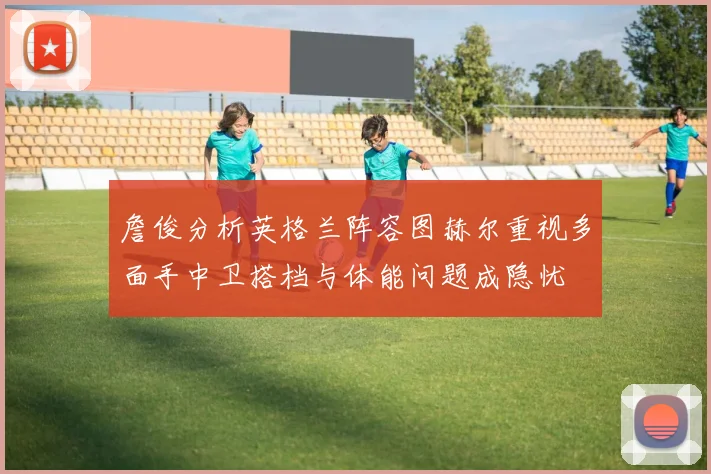 詹俊分析英格兰阵容图赫尔重视多面手中卫搭档与体能问题成隐忧