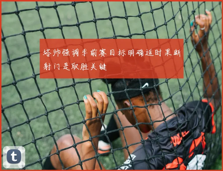 塔帅强调季前赛目标明确适时果断射门是取胜关键