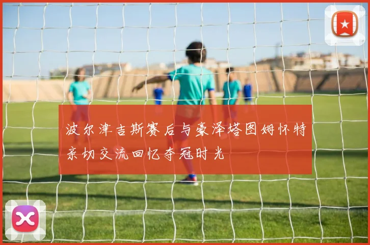 波尔津吉斯赛后与豪泽塔图姆怀特亲切交流回忆夺冠时光