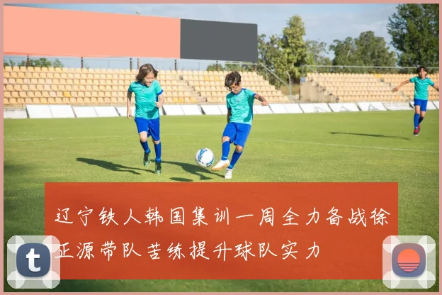 辽宁铁人韩国集训一周全力备战徐正源带队苦练提升球队实力