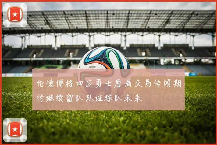 伦德博格回应勇士詹眉交易传闻期待继续留队见证球队未来