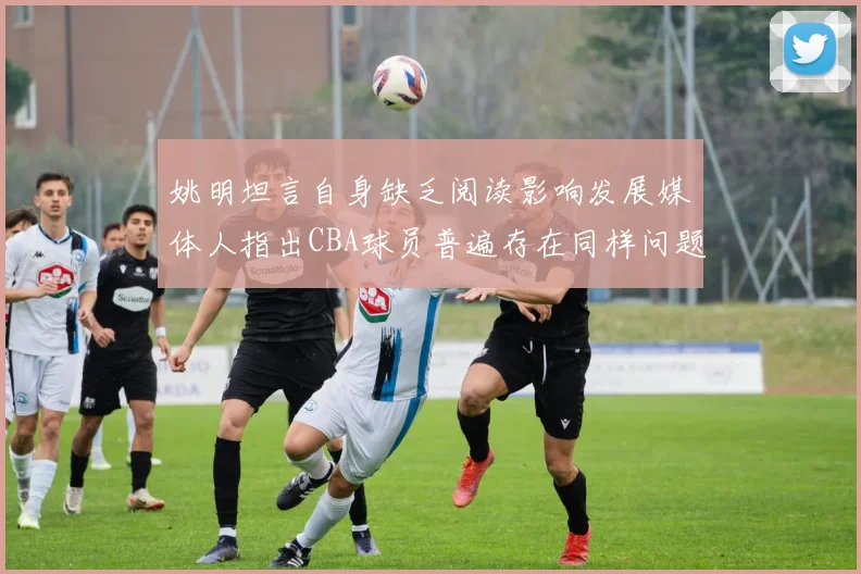 姚明坦言自身缺乏阅读影响发展媒体人指出CBA球员普遍存在同样问题