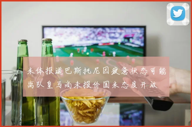米体报道巴斯托尼因疲惫状态可能离队皇马尚未报价国米态度开放