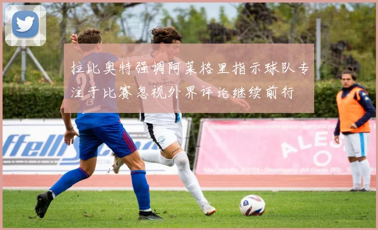 拉比奥特强调阿莱格里指示球队专注于比赛忽视外界评论继续前行