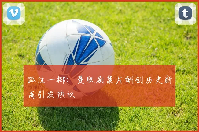 孤注一掷：曼联剧集片酬创历史新高引发热议