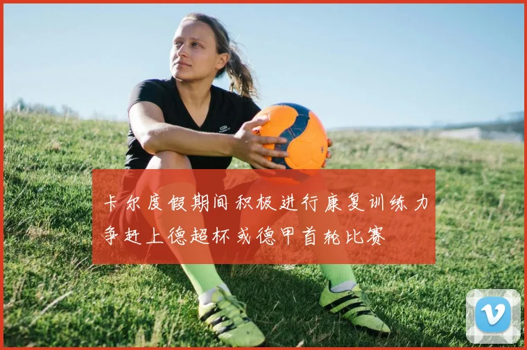 卡尔度假期间积极进行康复训练力争赶上德超杯或德甲首轮比赛