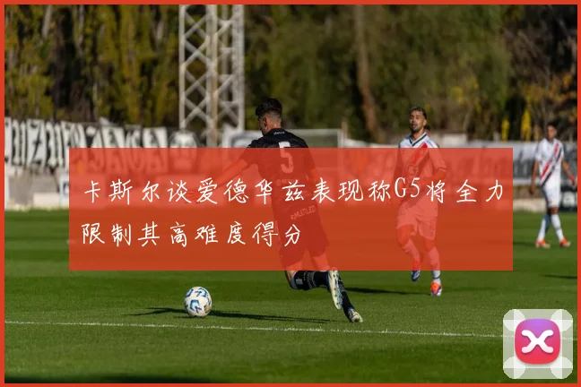 卡斯尔谈爱德华兹表现称G5将全力限制其高难度得分