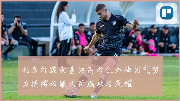 北京外援麦基为高考生加油打气努力拼搏必能收获成功与荣耀