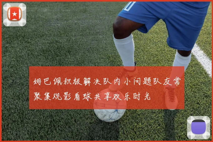 姆巴佩积极解决队内小问题队友常聚集观影看球共享欢乐时光