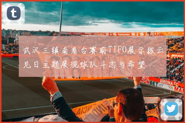 武汉三镇南看台赛前TIFO展示拨云见日主题展现球队斗志与希望