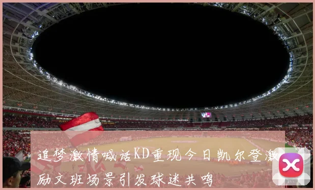 追梦激情喊话KD重现今日凯尔登激励文班场景引发球迷共鸣