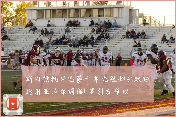斯内德批评巴萨十年无冠却狂欢球迷用亚马尔调侃C罗引发争议