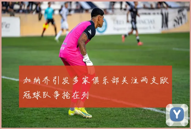 加纳乔引发多家俱乐部关注两支欧冠球队争抢在列