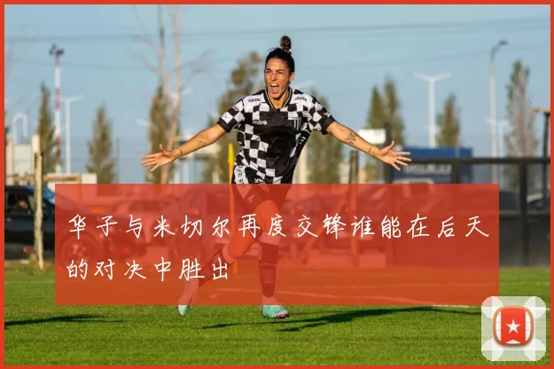 华子与米切尔再度交锋谁能在后天的对决中胜出
