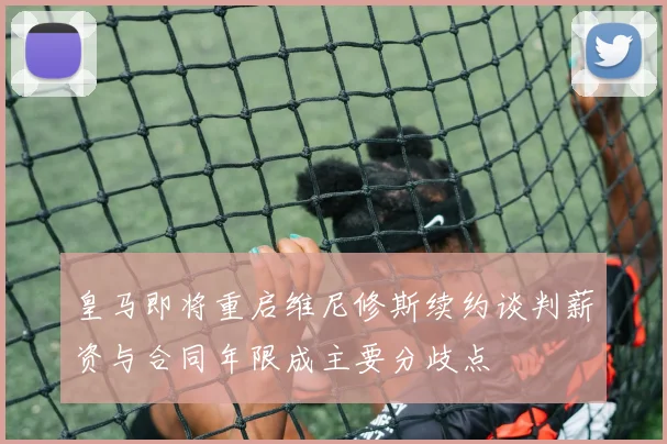 皇马即将重启维尼修斯续约谈判薪资与合同年限成主要分歧点