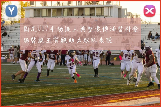 国足U17半场换人调整袁博涵替补登场替换王贺毅助力球队表现