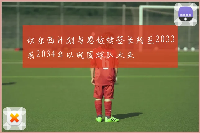 切尔西计划与恩佐续签长约至2033或2034年以巩固球队未来