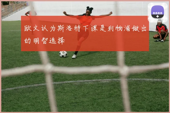 欧文认为斯洛特下课是利物浦做出的明智选择