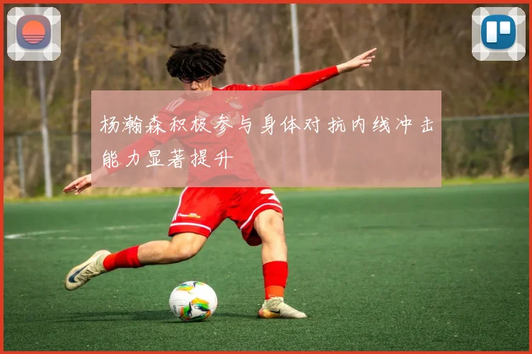 杨瀚森积极参与身体对抗内线冲击能力显著提升