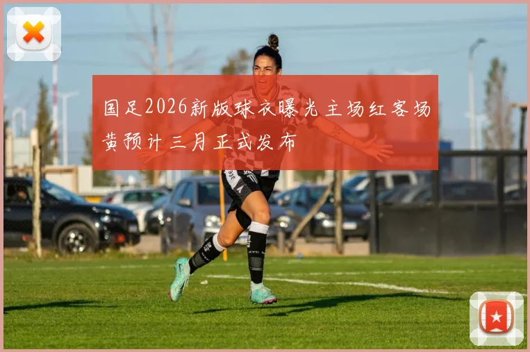 国足2026新版球衣曝光主场红客场黄预计三月正式发布