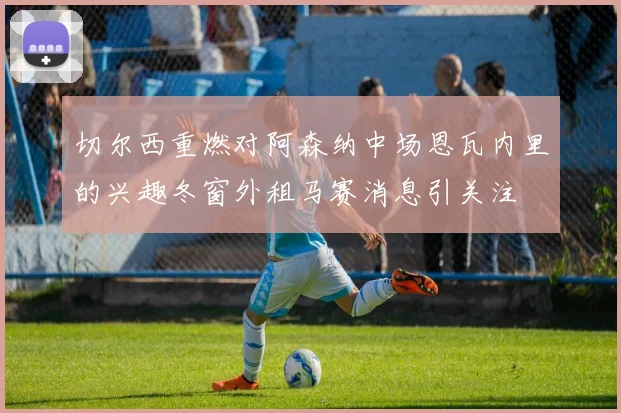 切尔西重燃对阿森纳中场恩瓦内里的兴趣冬窗外租马赛消息引关注